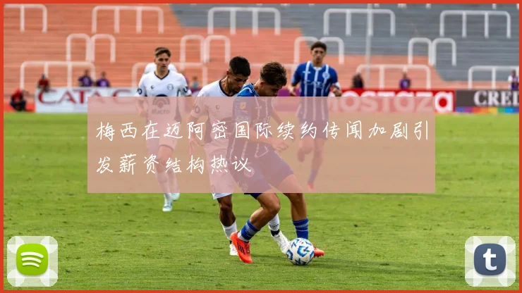 梅西在迈阿密国际续约传闻加剧引发薪资结构热议