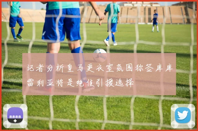 记者分析皇马更衣室氛围称签库库雷利亚将是绝佳引援选择