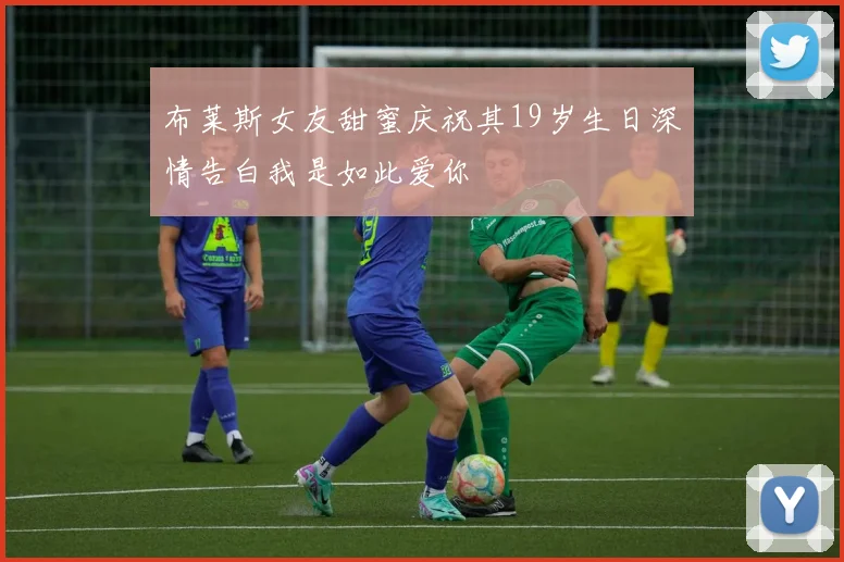 布莱斯女友甜蜜庆祝其19岁生日深情告白我是如此爱你