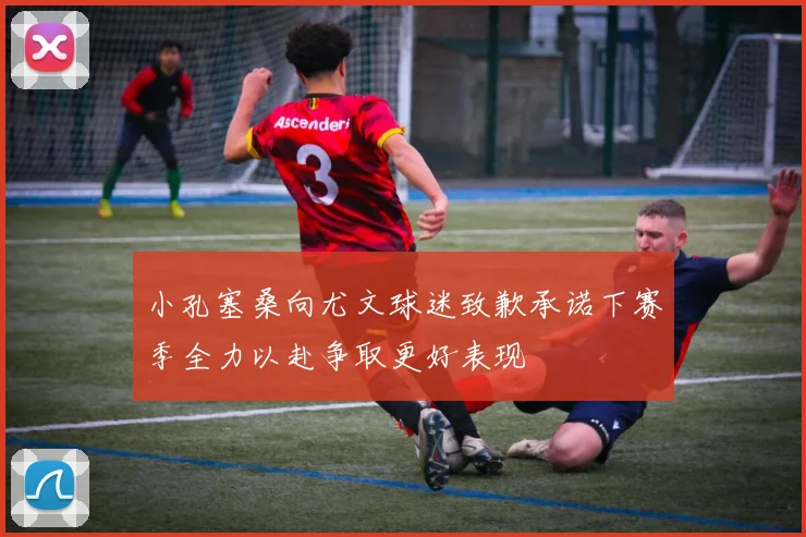 小孔塞桑向尤文球迷致歉承诺下赛季全力以赴争取更好表现