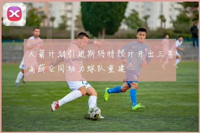火箭计划引进斯玛特预计开出三年高薪合同助力球队重建
