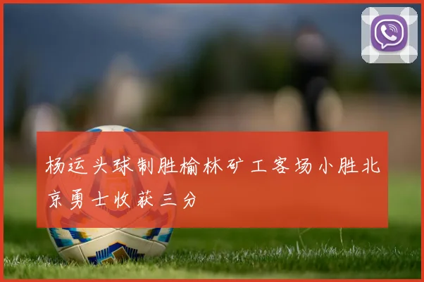 杨运头球制胜榆林矿工客场小胜北京勇士收获三分