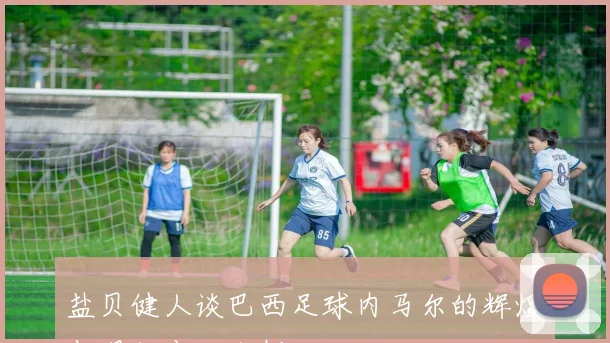 盐贝健人谈巴西足球内马尔的辉煌与现状变化分析