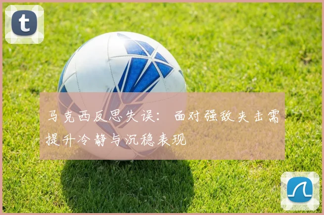马克西反思失误：面对强敌夹击需提升冷静与沉稳表现