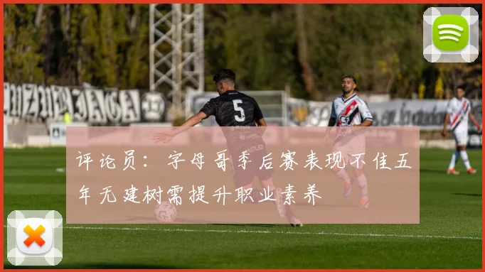 评论员：字母哥季后赛表现不佳五年无建树需提升职业素养