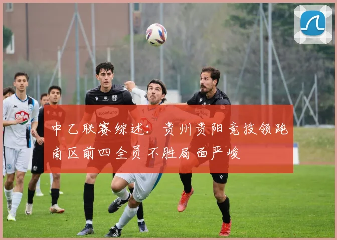 中乙联赛综述：贵州贵阳竞技领跑南区前四全员不胜局面严峻
