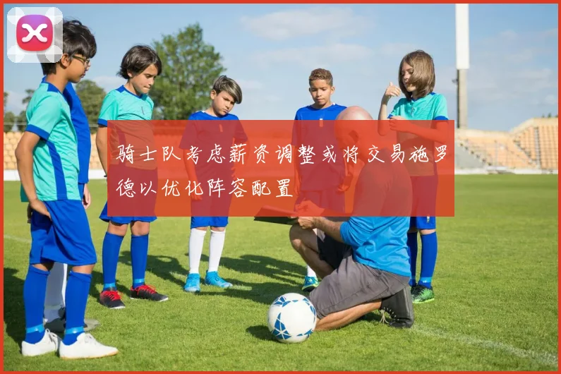 骑士队考虑薪资调整或将交易施罗德以优化阵容配置
