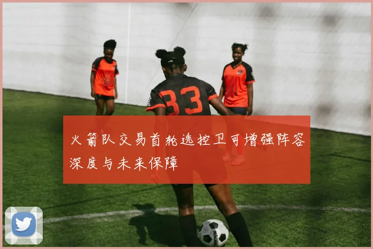 火箭队交易首轮选控卫可增强阵容深度与未来保障