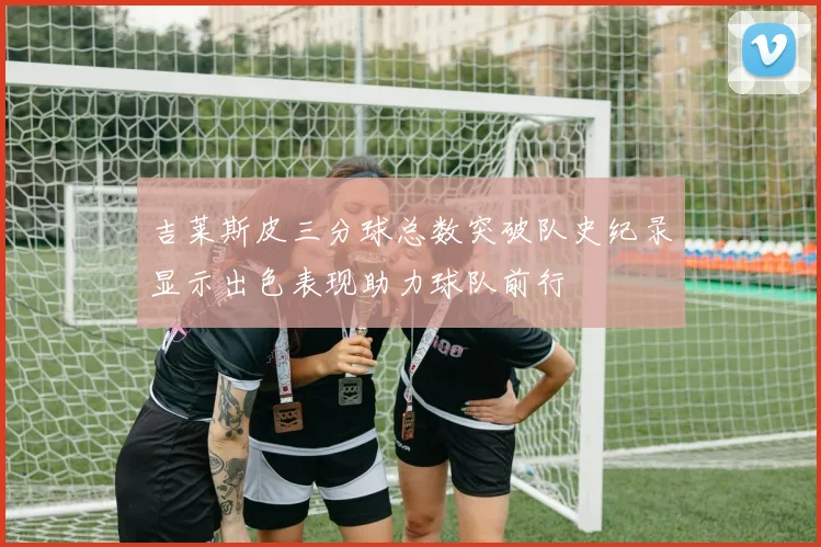 吉莱斯皮三分球总数突破队史纪录显示出色表现助力球队前行