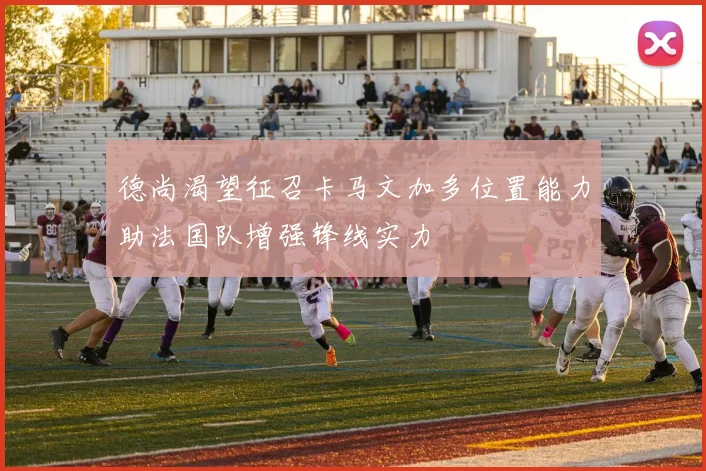 德尚渴望征召卡马文加多位置能力助法国队增强锋线实力