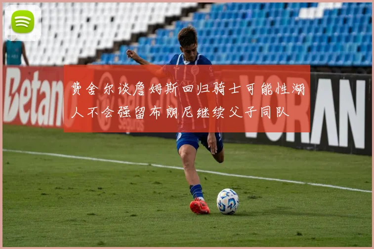费舍尔谈詹姆斯回归骑士可能性湖人不会强留布朗尼继续父子同队