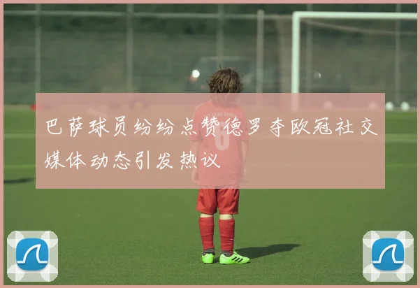 巴萨球员纷纷点赞德罗夺欧冠社交媒体动态引发热议