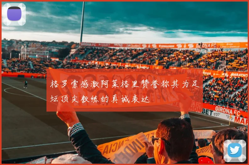格罗索感激阿莱格里赞誉称其为足坛顶尖教练的真诚表达