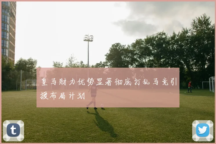 皇马财力优势显著彻底打乱马竞引援布局计划
