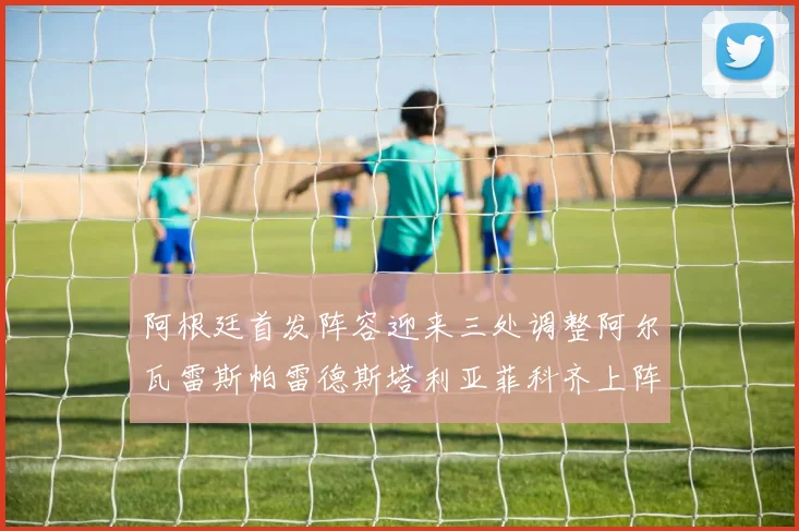 阿根廷首发阵容迎来三处调整阿尔瓦雷斯帕雷德斯塔利亚菲科齐上阵