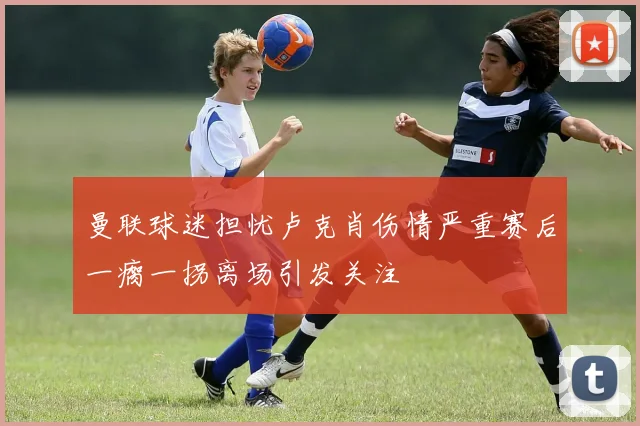 曼联球迷担忧卢克肖伤情严重赛后一瘸一拐离场引发关注