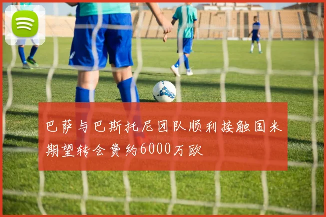 巴萨与巴斯托尼团队顺利接触国米期望转会费约6000万欧