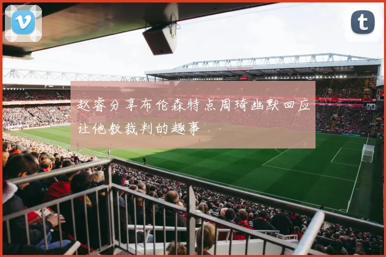 赵睿分享布伦森特点周琦幽默回应让他教裁判的趣事