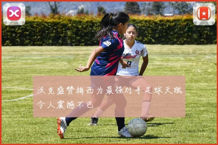 沃克盛赞梅西为最强对手足球天赋令人震撼不已