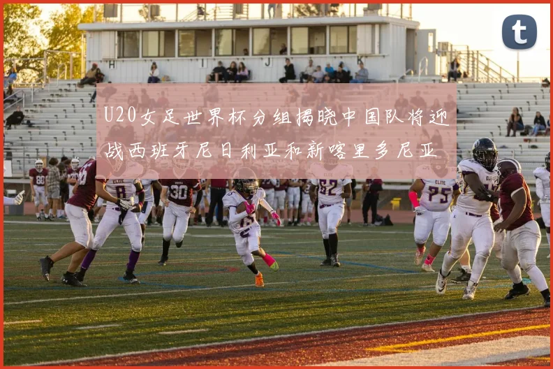 U20女足世界杯分组揭晓中国队将迎战西班牙尼日利亚和新喀里多尼亚